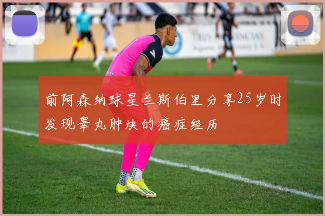 前阿森纳球星兰斯伯里分享25岁时发现睾丸肿块的癌症经历