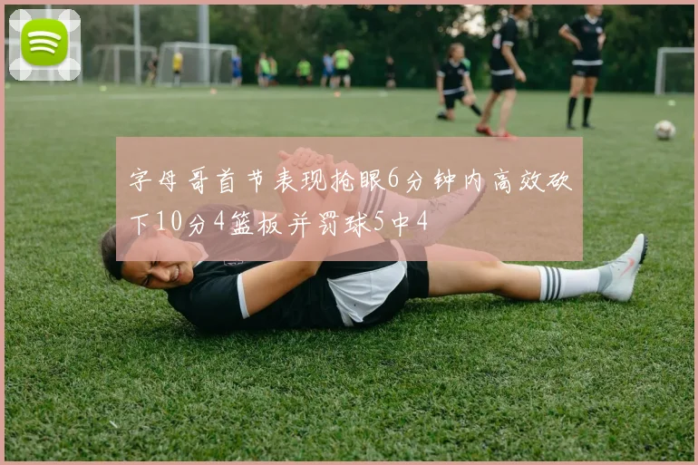 字母哥首节表现抢眼6分钟内高效砍下10分4篮板并罚球5中4