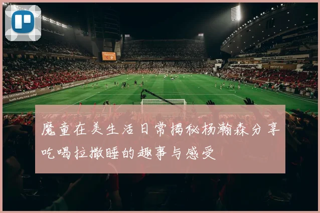 魔童在美生活日常揭秘杨瀚森分享吃喝拉撒睡的趣事与感受