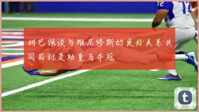 姆巴佩谈与维尼修斯的良好关系共同目标是助皇马夺冠