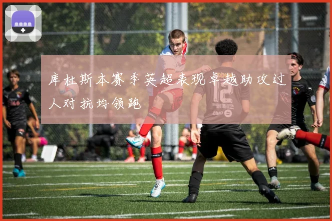 库杜斯本赛季英超表现卓越助攻过人对抗均领跑