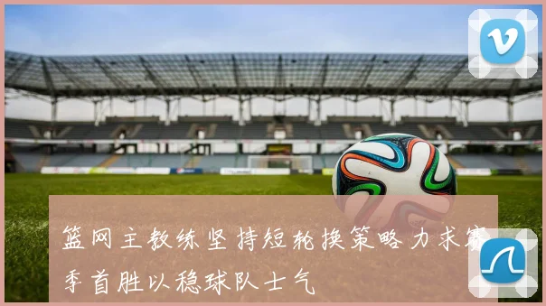 篮网主教练坚持短轮换策略力求赛季首胜以稳球队士气