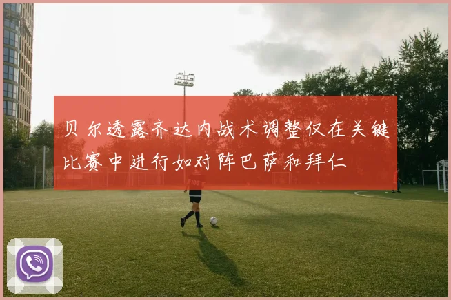 贝尔透露齐达内战术调整仅在关键比赛中进行如对阵巴萨和拜仁