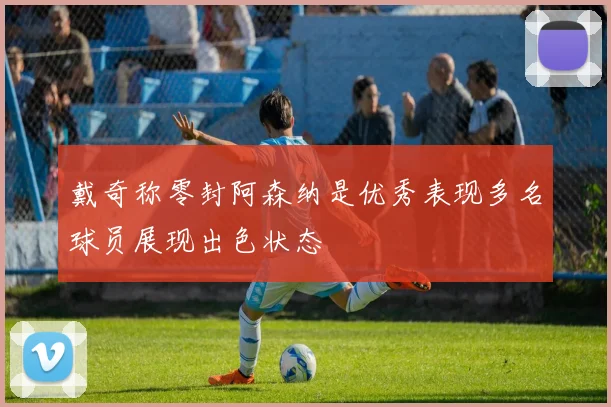 戴奇称零封阿森纳是优秀表现多名球员展现出色状态