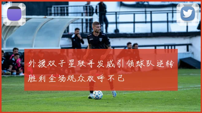 外援双子星联手发威引领球队逆转胜利全场观众欢呼不已