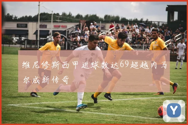 维尼修斯西甲进球数达69超越内马尔成新传奇