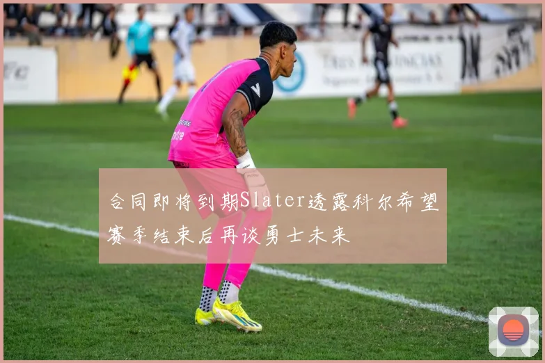 合同即将到期Slater透露科尔希望赛季结束后再谈勇士未来