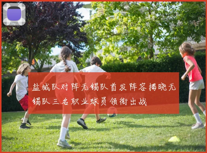 盐城队对阵无锡队首发阵容揭晓无锡队三名职业球员领衔出战