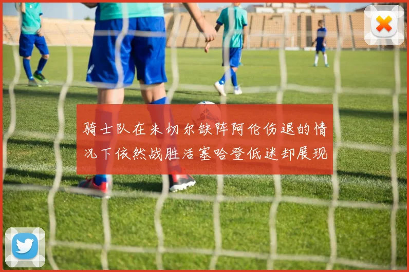 骑士队在米切尔缺阵阿伦伤退的情况下依然战胜活塞哈登低迷却展现季后赛实力