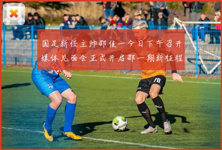 国足新任主帅邵佳一今日下午召开媒体见面会正式开启邵一期新征程