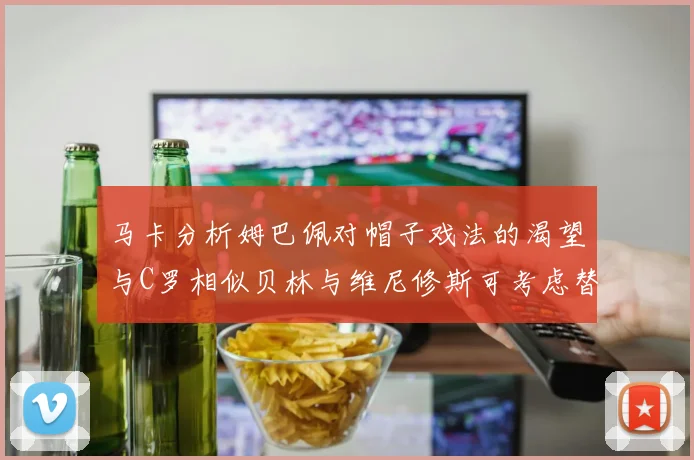 马卡分析姆巴佩对帽子戏法的渴望与C罗相似贝林与维尼修斯可考虑替补出战