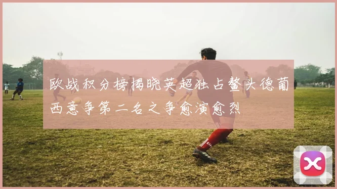 欧战积分榜揭晓英超独占鳌头德葡西意争第二名之争愈演愈烈