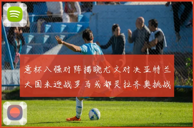 意杯八强对阵揭晓尤文对决亚特兰大国米迎战罗马或都灵拉齐奥挑战博人