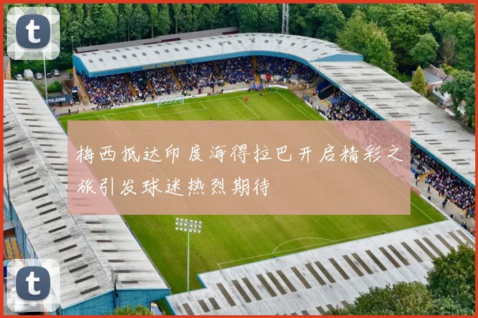 梅西抵达印度海得拉巴开启精彩之旅引发球迷热烈期待