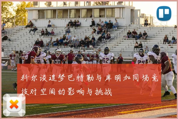 科尔谈追梦巴特勒与库明加同场竞技对空间的影响与挑战
