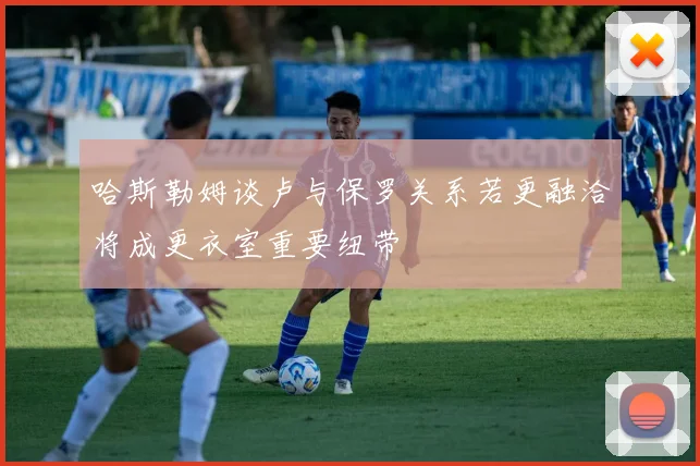 哈斯勒姆谈卢与保罗关系若更融洽将成更衣室重要纽带