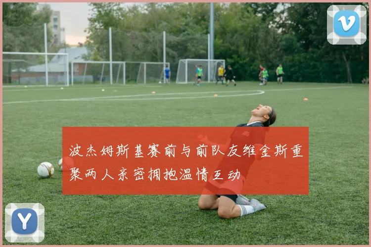 波杰姆斯基赛前与前队友维金斯重聚两人亲密拥抱温情互动