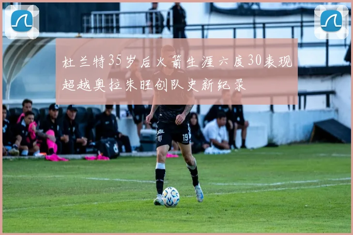 杜兰特35岁后火箭生涯六度30表现超越奥拉朱旺创队史新纪录